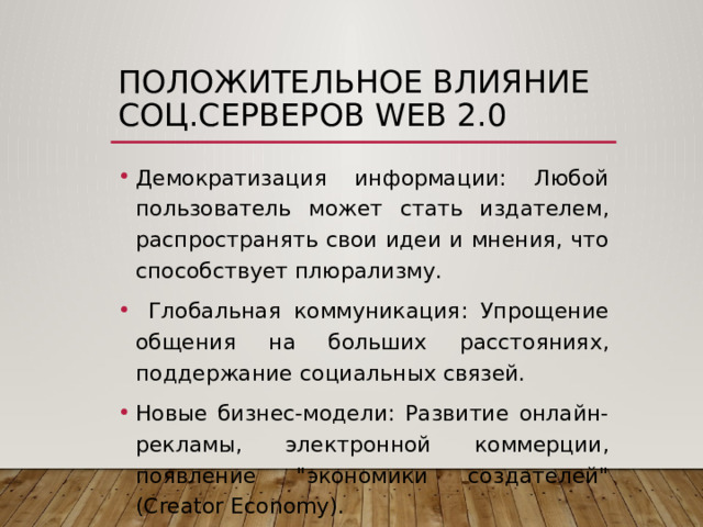 Положительное Влияние соц.серверов web 2.0 Демократизация информации: Любой пользователь может стать издателем, распространять свои идеи и мнения, что способствует плюрализму.  Глобальная коммуникация: Упрощение общения на больших расстояниях, поддержание социальных связей. Новые бизнес-модели: Развитие онлайн-рекламы, электронной коммерции, появление 
