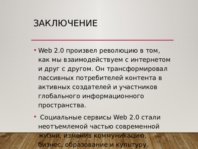 Заключение Web 2.0 произвел революцию в том, как мы взаимодействуем с интернетом и друг с другом. Он трансформировал пассивных потребителей контента в активных создателей и участников глобального информационного пространства.  Социальные сервисы Web 2.0 стали неотъемлемой частью современной жизни, изменив коммуникацию, бизнес, образование и культуру. Осознание их преимуществ и рисков критически важно для безопасного и эффективного использования цифровых технологий.  Принципы Web 2.0 заложили основу для дальнейшего развития интернета, которое продолжается в направлении более интеллектуальных и децентрализованных систем. 