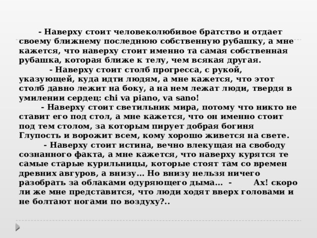  - Наверху стоит человеколюбивое братство и отдает своему ближнему последнюю собственную рубашку, а мне кажется, что наверху стоит именно та самая собственная рубашка, которая ближе к телу, чем всякая другая.   - Наверху стоит столб прогресса, с рукой, указующей, куда идти людям, а мне кажется, что этот столб давно лежит на боку, а на нем лежат люди, твердя в умилении сердец: chi va piano, va sano!   - Наверху стоит светильник мира, потому что никто не ставит его под стол, а мне кажется, что он именно стоит под тем столом, за которым пирует добрая богиня Глупость и ворожит всем, кому хорошо живется на свете.   - Наверху стоит истина, вечно влекущая на свободу сознанного факта, а мне кажется, что наверху курятся те самые старые курильницы, которые стоят там со времен древних авгуров, а внизу... Но внизу нельзя ничего разобрать за облаками одуряющего дыма...  - Ах! скоро ли же мне представится, что люди ходят вверх головами и не болтают ногами по воздуху?..    