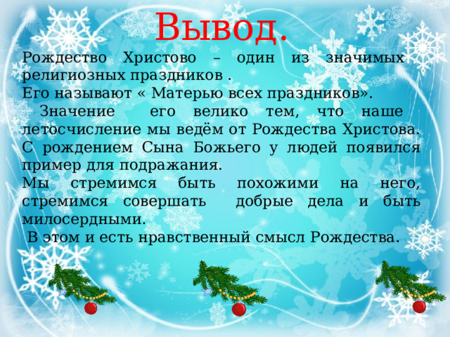 Вывод. Рождество Христово – один из значимых религиозных праздников . Его называют « Матерью всех праздников».  Значение его велико тем, что наше летосчисление мы ведём от Рождества Христова. С рождением Сына Божьего у людей появился пример для подражания. Мы стремимся быть похожими на него, стремимся совершать добрые дела и быть милосердными.  В этом и есть нравственный смысл Рождества. 
