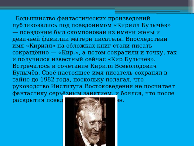 Большинство фантастических произведений публиковались под псевдонимом «Кирилл Булычёв» — псевдоним был скомпонован из имени жены и девичьей фамилии матери писателя. Впоследствии имя «Кирилл» на обложках книг стали писать сокращённо — «Кир.», а потом сократили и точку, так и получился известный сейчас «Кир Булычёв». Встречалось и сочетание Кирилл Всеволодович Булычёв. Своё настоящее имя писатель сохранял в тайне до 1982 года, поскольку полагал, что руководство Института Востоковедения не посчитает фантастику серьёзным занятием, и боялся, что после раскрытия псевдонима будет уволен. 