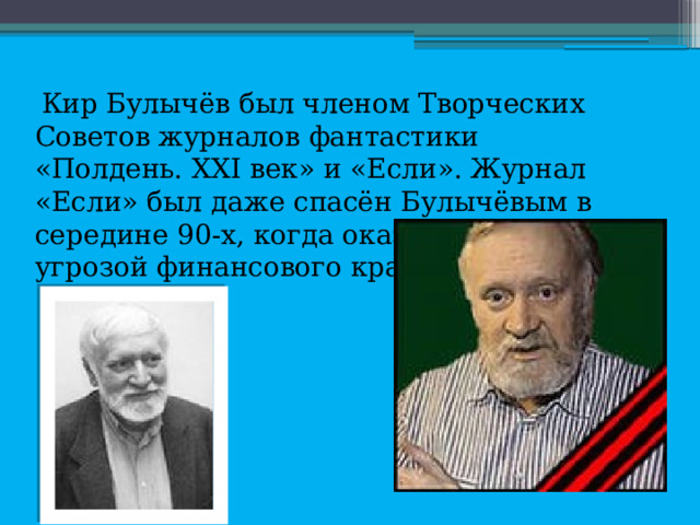  Кир Булычёв был членом Творческих Советов журналов фантастики «Полдень. XXI век» и «Если». Журнал «Если» был даже спасён Булычёвым в середине 90-х, когда оказался под угрозой финансового краха. 