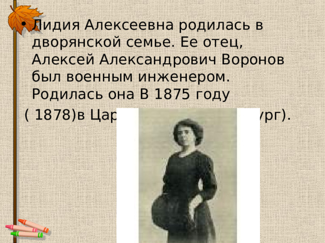 Лидия Алексеевна родилась в дворянской семье. Ее отец, Алексей Александрович Воронов был военным инженером. Родилась она В 1875 году  ( 1878)в Царском селе(Петербург). 