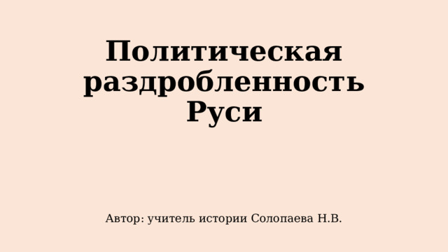 Политическая раздробленность Руси Автор: учитель истории Солопаева Н.В. 