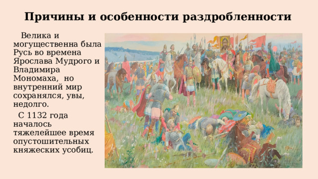 Причины и особенности раздробленности  Велика и могущественна была Русь во времена Ярослава Мудрого и Владимира Мономаха, но внутренний мир сохранялся, увы, недолго.  С 1132 года началось тяжелейшее время опустошительных княжеских усобиц. 