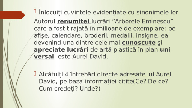 Înlocuiți cuvintele evidențiate cu sinonimele lor Autorul renumitei lucrări ”Arborele Eminescu” care a fost tirajată în milioane de exemplare: pe afişe, calendare, broderii, medalii, insigne, ea devenind una dintre cele mai cunos­cute şi apreciate  lucrări de artă plastică în plan uni­versal , este Aurel David. Alcătuiți 4 întrebări directe adresate lui Aurel David, pe baza informației citite(Ce? De ce? Cum credeți? Unde?) 