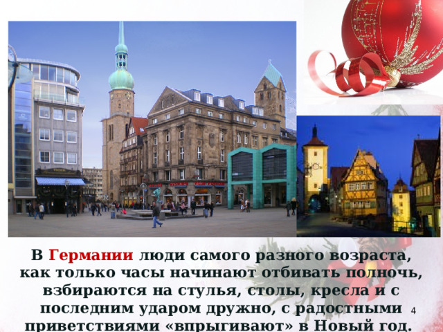 В Германии люди самого разного возраста, как только часы начинают отбивать полночь, взбираются на стулья, столы, кресла и с последним ударом дружно, с радостными приветствиями «впрыгивают» в Новый год.  