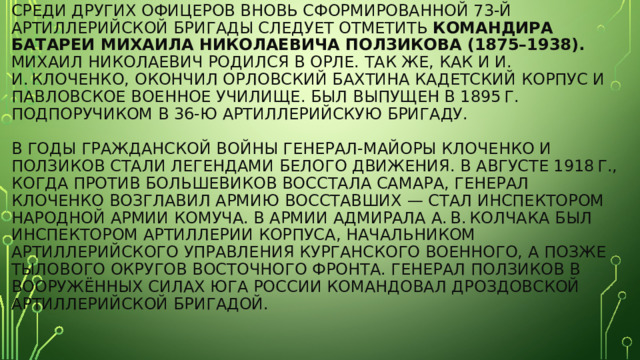 Среди других офицеров вновь сформированной 73-й артиллерийской бригады следует отметить командира батареи Михаила Николаевича Ползикова (1875–1938). Михаил Николаевич родился в Орле. Так же, как и И. И. Клоченко, окончил Орловский Бахтина кадетский корпус и Павловское военное училище. Был выпущен в 1895 г. подпоручиком в 36-ю артиллерийскую бригаду.   В годы Гражданской войны генерал-майоры Клоченко и Ползиков стали легендами Белого движения. В августе 1918 г., когда против большевиков восстала Самара, генерал Клоченко возглавил армию восставших — стал инспектором Народной армии Комуча. В армии адмирала А. В. Колчака был инспектором артиллерии корпуса, начальником артиллерийского управления Курганского военного, а позже тылового округов Восточного фронта. Генерал Ползиков в Вооружённых силах Юга России командовал Дроздовской артиллерийской бригадой. 