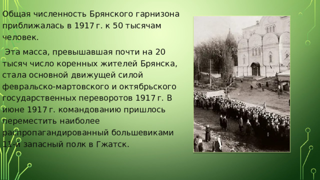 Общая численность Брянского гарнизона приближалась в 1917 г. к 50 тысячам человек.  Эта масса, превышавшая почти на 20 тысяч число коренных жителей Брянска, стала основной движущей силой февральско-мартовского и октябрьского государственных переворотов 1917 г. В июне 1917 г. командованию пришлось переместить наиболее распропагандированный большевиками 11-й запасный полк в Гжатск. 