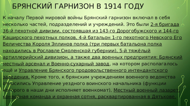 Брянский гарнизон в 1914 году К началу Первой мировой войны Брянский гарнизон включал в себя несколько частей, подразделений и учреждений. Это были 2-я бригада 36-й пехотной дивизии, состоявшая из 143-го Дорогобужского и 144-го Каширского пехотных полков, 4-й батальон 1-го пехотного Невского Его Величества Короля Эллинов полка (три первых батальона полка находились в Рославле Смоленской губернии), 5-й тяжёлый артиллерийский дивизион, а также два военных предприятия: Брянский местный арсенал и Военно-сухарный завод , на котором располагалось ещё и Управление Брянского продовольственного интендантского заведения. Кроме того, к брянским учреждениям военного ведомства относились Управление уездного воинского начальника (функции которого в наши дни исполняет военкомат), Местный военный лазарет, конвойная команда и охранная сотня, расквартированная в Дятькове. 