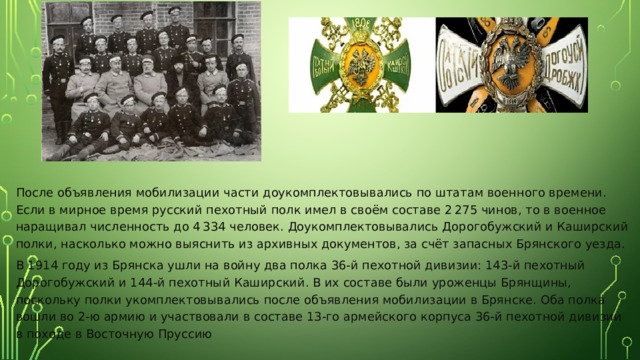 После объявления мобилизации части доукомплектовывались по штатам военного времени. Если в мирное время русский пехотный полк имел в своём составе 2 275 чинов, то в военное наращивал численность до 4 334 человек. Доукомплектовывались Дорогобужский и Каширский полки, насколько можно выяснить из архивных документов, за счёт запасных Брянского уезда. В 1914 году из Брянска ушли на войну два полка 36-й пехотной дивизии: 143-й пехотный Дорогобужский и 144-й пехотный Каширский. В их составе были уроженцы Брянщины, поскольку полки укомплектовывались после объявления мобилизации в Брянске. Оба полка вошли во 2-ю армию и участвовали в составе 13-го армейского корпуса 36-й пехотной дивизии в походе в Восточную Пруссию 