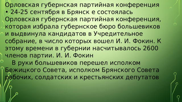 Орловская губернская партийная конференция • 24-25 сентября в Брянск е состоялась Орловская губернская партийная конференция, которая избрала губернское бюро большевиков и выдвинула кандидатов в Учредительное собрание, в число которых вошел И. И. Фокин. К этому времени в губернии насчитывалось 2600 членов партии. И. И. Фокин  В руки большевиков перешел исполком Бежицкого Совета, исполком Брянского Совета рабочих, солдатских и крестьянских депутатов 