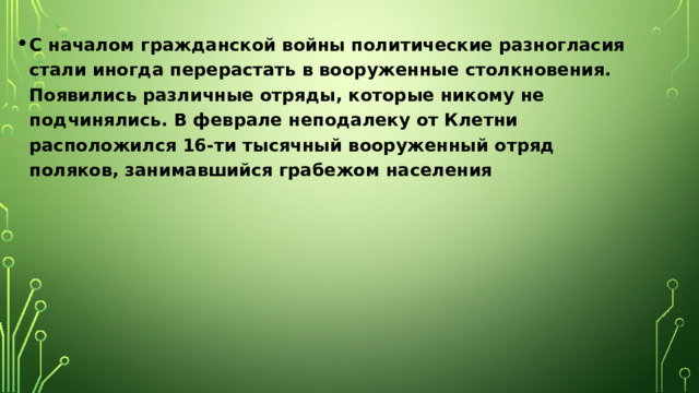 С началом гражданской войны политические разногласия стали иногда перерастать в вооруженные столкновения. Появились различные отряды, которые никому не подчинялись. В феврале неподалеку от Клетни расположился 16-ти тысячный вооруженный отряд поляков, занимавшийся грабежом населения 