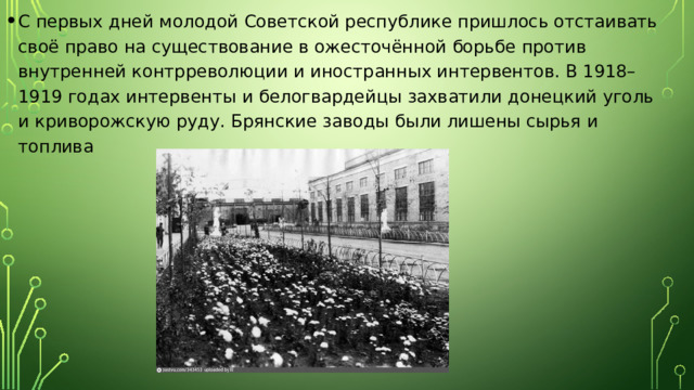 С первых дней молодой Советской республике пришлось отстаивать своё право на существование в ожесточённой борьбе против внутренней контрреволюции и иностранных интервентов. В 1918–1919 годах интервенты и белогвардейцы захватили донецкий уголь и криворожскую руду. Брянские заводы были лишены сырья и топлива 