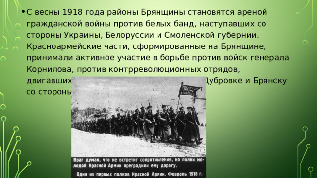 С весны 1918 года районы Брянщины становятся ареной гражданской войны против белых банд, наступавших со стороны Украины, Белоруссии и Смоленской губернии. Красноармейские части, сформированные на Брянщине, принимали активное участие в борьбе против войск генерала Корнилова, против контрреволюционных отрядов, двигавшихся в конце ноября 1917 года к Дубровке и Брянску со стороны Смоленска и Рославля. 