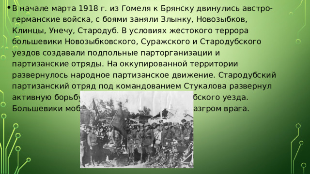 В начале марта 1918 г. из Гомеля к Брянску двинулись австро-германские войска, с боями заняли Злынку, Новозыбков, Клинцы, Унечу, Стародуб. В условиях жестокого террора большевики Новозыбковского, Суражского и Стародубского уездов создавали подпольные парторганизации и партизанские отряды. На оккупированной территории развернулось народное партизанское движение. Стародубский партизанский отряд под командованием Стукалова развернул активную борьбу за освобождение Стародубского уезда. Большевики мобилизовывали все силы на разгром врага. 