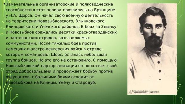 Замечательные организаторские и полководческие способности в этот период проявились на Брянщине у Н.А. Щорса. Он начал свою военную деятельность на территории Новозыбковского, Злынковского, Клинцовского и Унечского районов. В боях за Злынку и Новозыбков сражались десятки красногвардейских и партизанских отрядов, возглавляемых коммунистами. После тяжёлых боёв против немецких и австро-венгерских войск в отряде, которым командовал Щорс, осталась небольшая группа бойцов. Но это его не остановило. С помощью Новозыбковской парторганизации он пополняет свой отряд добровольцами и продолжает борьбу против оккупантов, с большими боями отходит от Новозыбкова на Клинцы, Унечу и Стародуб. 