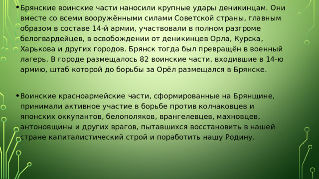 Брянские воинские части наносили крупные удары деникинцам. Они вместе со всеми вооружёнными силами Советской страны, главным образом в составе 14-й армии, участвовали в полном разгроме белогвардейцев, в освобождении от деникинцев Орла, Курска, Харькова и других городов. Брянск тогда был превращён в военный лагерь. В городе размещалось 82 воинские части, входившие в 14-ю армию, штаб которой до борьбы за Орёл размещался в Брянске. Воинские красноармейские части, сформированные на Брянщине, принимали активное участие в борьбе против колчаковцев и японских оккупантов, белополяков, врангелевцев, махновцев, антоновщины и других врагов, пытавшихся восстановить в нашей стране капиталистический строй и поработить нашу Родину. 