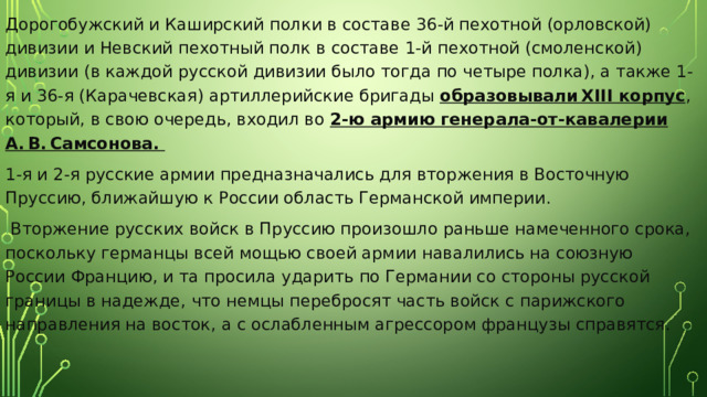 Дорогобужский и Каширский полки в составе 36-й пехотной (орловской) дивизии и Невский пехотный полк в составе 1-й пехотной (смоленской) дивизии (в каждой русской дивизии было тогда по четыре полка), а также 1-я и 36-я (Карачевская) артиллерийские бригады образовывали XIII корпус , который, в свою очередь, входил во 2-ю армию генерала-от-кавалерии А. В. Самсонова. 1-я и 2-я русские армии предназначались для вторжения в Восточную Пруссию, ближайшую к России область Германской империи.  Вторжение русских войск в Пруссию произошло раньше намеченного срока, поскольку германцы всей мощью своей армии навалились на союзную России Францию, и та просила ударить по Германии со стороны русской границы в надежде, что немцы перебросят часть войск с парижского направления на восток, а с ослабленным агрессором французы справятся. 