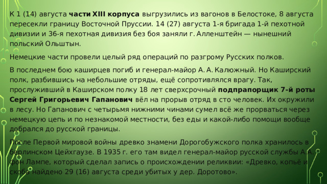 К 1 (14) августа части XIII корпуса выгрузились из вагонов в Белостоке, 8 августа пересекли границу Восточной Пруссии. 14 (27) августа 1-я бригада 1-й пехотной дивизии и 36-я пехотная дивизия без боя заняли г. Алленштейн — нынешний польский Ольштын. Немецкие части провели целый ряд операций по разгрому Русских полков. В последнем бою каширцев погиб и генерал-майор А. А. Калюжный. Но Каширский полк, разбившись на небольшие отряды, ещё сопротивлялся врагу. Так, прослуживший в Каширском полку 18 лет сверхсрочный подпрапорщик 7-й роты Сергей Григорьевич Гапанович вёл на прорыв отряд в сто человек. Их окружили в лесу. Но Гапанович с четырьмя нижними чинами сумел всё же прорваться через немецкую цепь и по незнакомой местности, без еды и какой-либо помощи вообще добрался до русской границы. После Первой мировой войны древко знамени Дорогобужского полка хранилось в берлинском Цейхгаузе. В 1935 г. его там видел генерал-майор русской службы А.А. фон Лампе, который сделал запись о происхождении реликвии: «Древко, копьё и скоба найдено 29 (16) августа среди убитых у дер. Доротово». 