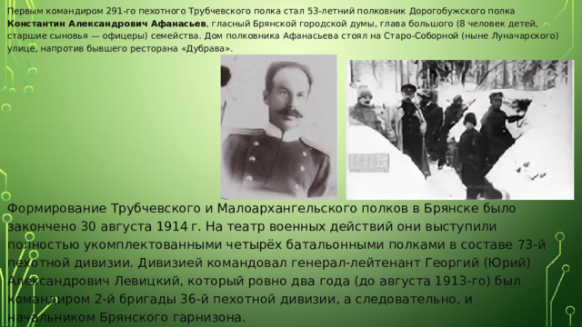 Первым командиром 291-го пехотного Трубчевского полка стал 53-летний полковник Дорогобужского полка Константин Александрович Афанасьев , гласный Брянской городской думы, глава большого (8 человек детей, старшие сыновья — офицеры) семейства. Дом полковника Афанасьева стоял на Старо-Соборной (ныне Луначарского) улице, напротив бывшего ресторана «Дубрава». Формирование Трубчевского и Малоархангельского полков в Брянске было закончено 30 августа 1914 г. На театр военных действий они выступили полностью укомплектованными четырёх батальонными полками в составе 73-й пехотной дивизии. Дивизией командовал генерал-лейтенант Георгий (Юрий) Александрович Левицкий, который ровно два года (до августа 1913-го) был командиром 2-й бригады 36-й пехотной дивизии, а следовательно, и начальником Брянского гарнизона. 