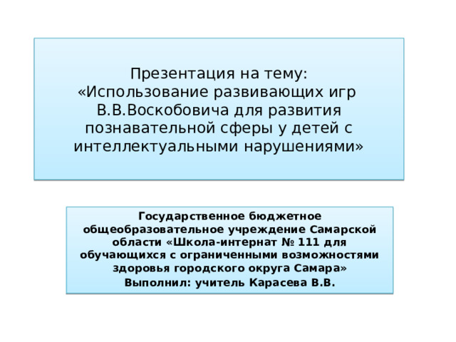 Презентация на тему:  «Использование развивающих игр  В.В.Воскобовича для развития познавательной сферы у детей с интеллектуальными нарушениями» Государственное бюджетное общеобразовательное учреждение Самарской области «Школа-интернат № 111 для обучающихся с ограниченными возможностями здоровья городского округа Самара» Выполнил: учитель Карасева В.В. 