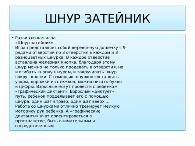 ШНУР ЗАТЕЙНИК Развивающая игра  «Шнур затейник»  Игра представляет собой деревянную дощечку с 9  рядами отверстий по 3 отверстия в каждом и 3  разноцветных шнурка. В каждое отверстие  вставлена железная кнопка, благодаря этому  шнур можно не только продевать в отверстия, но  и огибать кнопку шнуром, и закручивать шнур  вокруг кнопки. С помощью шнурков составлять  узоры, дорожки из стежков, можно писать буквы  и цифры. Взрослые могут провести с ребенком  «графический диктант». Взрослый «диктует»  путь, ребенок проделывает его с помощью  шнура: один шаг вправо, один шаг вверх ...  Работа со шнурками отлично тренирует мелкую  моторику рук ребенка. А «графические  диктанты» учат ориентироваться в  пространстве, быть внимательным и  сосредоточенным 