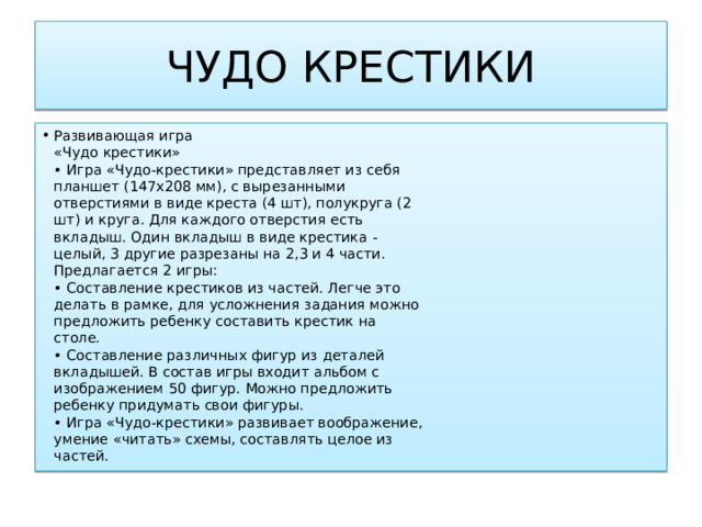 ЧУДО КРЕСТИКИ Развивающая игра  «Чудо крестики»  • Игра «Чудо-крестики» представляет из себя  планшет (147х208 мм), с вырезанными  отверстиями в виде креста (4 шт), полукруга (2  шт) и круга. Для каждого отверстия есть  вкладыш. Один вкладыш в виде крестика -  целый, 3 другие разрезаны на 2,3 и 4 части.  Предлагается 2 игры:  • Составление крестиков из частей. Легче это  делать в рамке, для усложнения задания можно  предложить ребенку составить крестик на  столе.  • Составление различных фигур из деталей  вкладышей. В состав игры входит альбом с  изображением 50 фигур. Можно предложить  ребенку придумать свои фигуры.  • Игра «Чудо-крестики» развивает воображение,  умение «читать» схемы, составлять целое из  частей. 