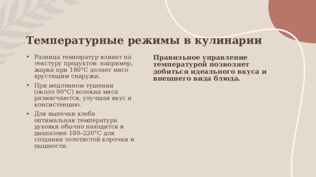 Температурные режимы в кулинарии Разница температур влияет на текстуру продуктов: например, жарка при 180°C делает мясо хрустящим снаружи. При медленном тушении (около 90°C) волокна мяса размягчаются, улучшая вкус и консистенцию. Для выпечки хлеба оптимальная температура духовки обычно находится в диапазоне 180–220°C для создания золотистой корочки и пышности. Правильное управление температурой позволяет добиться идеального вкуса и внешнего вида блюда. 
