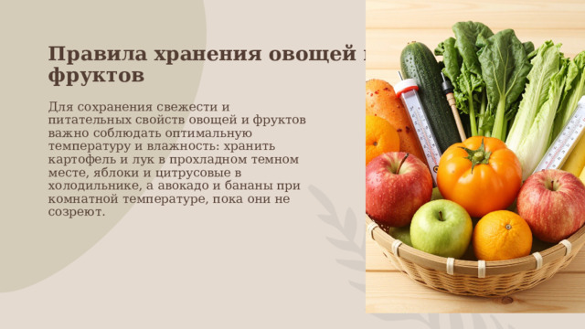Правила хранения овощей и фруктов Для сохранения свежести и питательных свойств овощей и фруктов важно соблюдать оптимальную температуру и влажность: хранить картофель и лук в прохладном темном месте, яблоки и цитрусовые в холодильнике, а авокадо и бананы при комнатной температуре, пока они не созреют. 