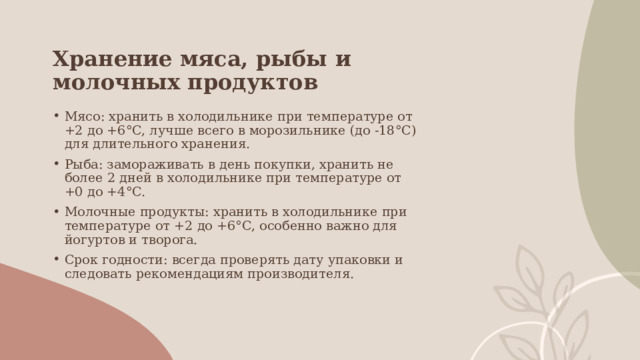 Хранение мяса, рыбы и молочных продуктов Мясо: хранить в холодильнике при температуре от +2 до +6°C, лучше всего в морозильнике (до -18°C) для длительного хранения. Рыба: замораживать в день покупки, хранить не более 2 дней в холодильнике при температуре от +0 до +4°C. Молочные продукты: хранить в холодильнике при температуре от +2 до +6°C, особенно важно для йогуртов и творога. Срок годности: всегда проверять дату упаковки и следовать рекомендациям производителя. 