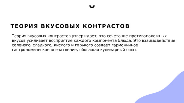Теория вкусовых контрастов Теория вкусовых контрастов утверждает, что сочетание противоположных вкусов усиливает восприятие каждого компонента блюда. Это взаимодействие соленого, сладкого, кислого и горького создает гармоничное гастрономическое впечатление, обогащая кулинарный опыт. 