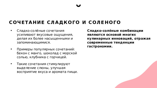 Сочетание сладкого и соленого Сладко-солёные сочетания усиливают вкусовые ощущения, делая их более насыщенными и запоминающимися. Примеры популярных сочетаний: бекон с манго, шоколад с морской солью, клубника с горчицей. Такие сочетания стимулируют выделение слюны, улучшая восприятие вкуса и аромата пищи. Сладко-солёные комбинации являются основой многих кулинарных инноваций, отражая современные тенденции гастрономии. 