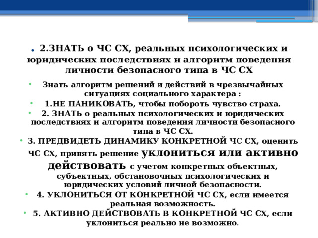 . 2.ЗНАТЬ о ЧС СХ, реальных психологических и юридических последствиях и алгоритм поведения личности безопасного типа в ЧС СХ Знать алгоритм решений и действий в чрезвычайных ситуациях социального характера : 1.НЕ ПАНИКОВАТЬ, чтобы побороть чувство страха. 2. ЗНАТЬ о реальных психологических и юридических последствиях и алгоритм поведения личности безопасного типа в ЧС СХ. 3. ПРЕДВИДЕТЬ ДИНАМИКУ КОНКРЕТНОЙ ЧС СХ, оценить ЧС СХ, принять решение уклониться или активно действовать с учетом конкретных объектных, субъектных, обстановочных психологических и юридических условий личной безопасности. 4. УКЛОНИТЬСЯ ОТ КОНКРЕТНОЙ ЧС СХ, если имеется реальная возможность. 5. АКТИВНО ДЕЙСТВОВАТЬ В КОНКРЕТНОЙ ЧС СХ, если уклониться реально не возможно. 
