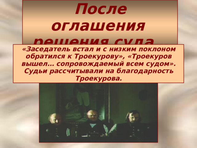 После оглашения  решения суда… «Заседатель встал и с низким поклоном обратился к Троекурову», «Троекуров вышел… сопровождаемый всем судом». Судьи рассчитывали на благодарность Троекурова.  
