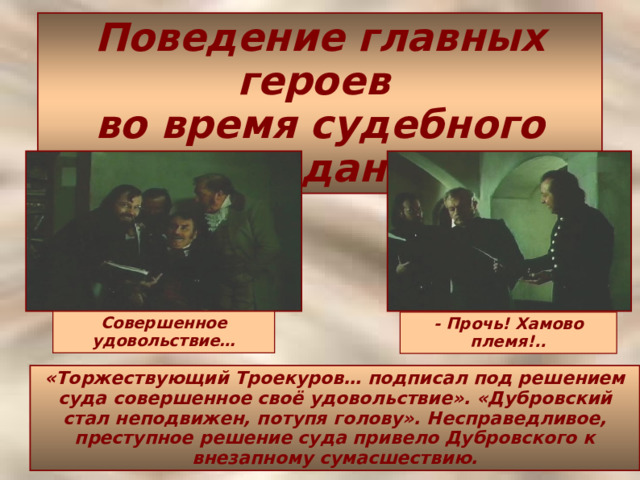 Поведение главных героев  во время судебного заседания  Совершенное удовольствие… - Прочь! Хамово племя!.. «Торжествующий Троекуров… подписал под решением суда совершенное своё удовольствие». «Дубровский стал неподвижен, потупя голову». Несправедливое, преступное решение суда привело Дубровского к внезапному сумасшествию. 