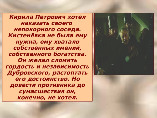 Кирила Петрович хотел наказать своего непокорного соседа. Кистенёвка не была ему нужна, ему хватало собственных имений, собственного богатства. Он желал сломить гордость и независимость Дубровского, растоптать его достоинство. Но довести противника до сумасшествия он, конечно, не хотел. 