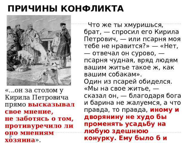 ПРИЧИНЫ КОНФЛИКТА  Разговор на псарне « Что же ты хмуришься, брат, — спросил его Кирила Петрович, — или псарня моя тебе не нравится?» — «Нет, — отвечал он сурово, — псарня чудная, вряд людям вашим житье такое ж, как вашим собакам». Один из псарей обиделся. «Мы на свое житье, — сказал он, — благодаря бога и барина не жалуемся, а что правда, то правда, иному и дворянину не худо бы променять усадьбу на любую здешнюю конурку. Ему было б и сытнее и теплее ».   «...он за столом у Кирила Петровича прямо высказывал свое мнение, не заботясь о том, противуречило ли оно мнениям хозяина ».  (о Дубровском)    