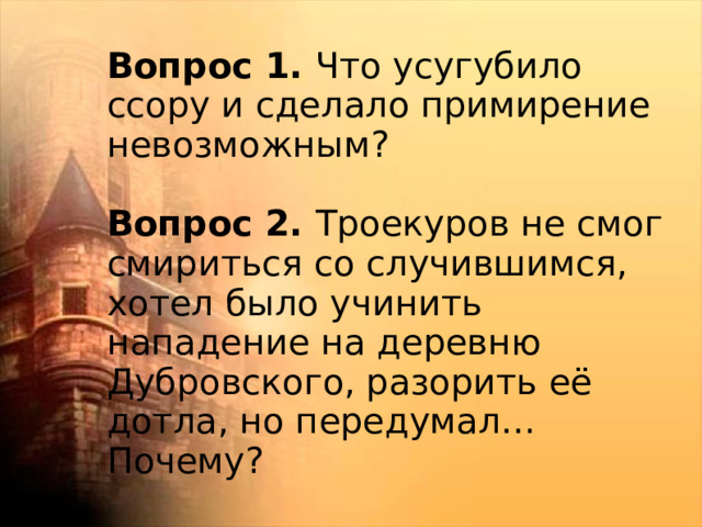 Вопрос 1. Что усугубило ссору и сделало примирение невозможным? Вопрос 2. Троекуров не смог смириться со случившимся, хотел было учинить нападение на деревню Дубровского, разорить её дотла, но передумал… Почему?   