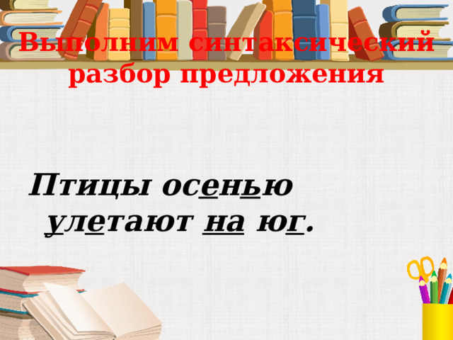 Выполним синтаксический разбор предложения Птицы ос е н ь ю у л е тают на ю г . 