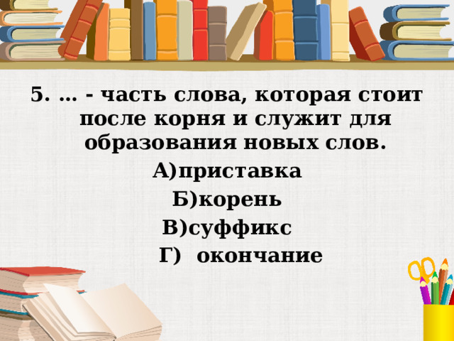 5. … - часть слова, которая стоит после корня и служит для образования новых слов. А)приставка Б)корень В)суффикс     Г)  окончание 