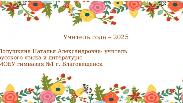 Учитель года – 2025 Полушкина Наталья Александровна- учитель русского языка и литературы МОБУ гимназия №1 г. Благовещенск 