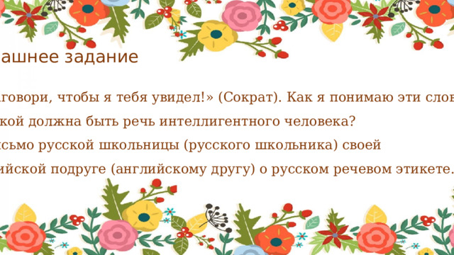 Домашнее задание 1.«Заговори, чтобы я тебя увидел!» (Сократ). Как я понимаю эти слова? 2. Какой должна быть речь интеллигентного человека? 3. Письмо русской школьницы (русского школьника) своей английской подруге (английскому другу) о русском речевом этикете. 