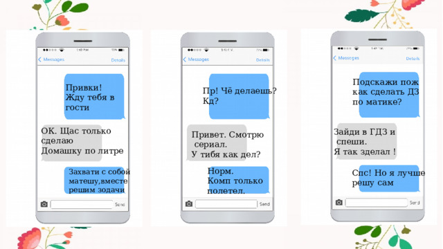 Подскажи пож как сделать ДЗ по матике? Привки! Жду тебя в гости Пр! Чё делаешь? Кд? ОК. Щас только сделаю Домашку по литре Зайди в ГДЗ и  спеши. Я так зделал ! Привет. Смотрю  сериал. У тибя как дел? Норм. Комп только полетел. Захвати с собой Спс! Но я лучше матешу,вместе решу сам решим зодачи 