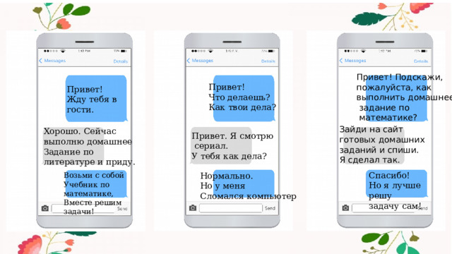 Привет! Подскажи, пожалуйста, как выполнить домашнее  задание по  математике? Привет! Что делаешь? Как твои дела? Привет! Жду тебя в гости. Зайди на сайт готовых домашних заданий и спиши. Я сделал так. Хорошо. Сейчас выполню домашнее Задание по литературе и приду. Привет. Я смотрю  сериал. У тебя как дела? Спасибо! Но я лучше решу задачу сам! Нормально. Но у меня Сломался компьютер Возьми с собой Учебник по математике, Вместе решим задачи! 