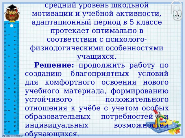 У обучающихся 5 класса выявлен средний уровень школьной мотивации и учебной активности, адаптационный период в 5 классе протекает оптимально в соответствии с психолого-физиологическими особенностями учащихся. Решение: продолжить работу по созданию благоприятных условий для комфортного освоения нового учебного материала, формированию устойчивого положительного отношения к учёбе с учетом особых образовательных потребностей и индивидуальных возможностей обучающихся. 