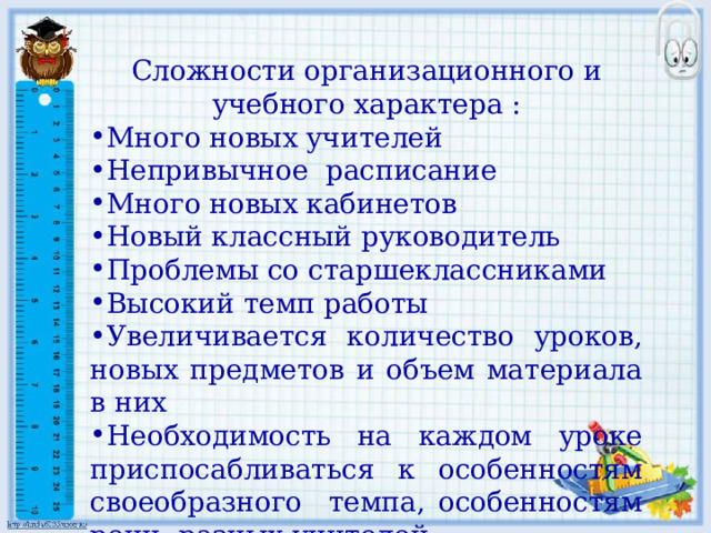 Сложности организационного и учебного характера : Много новых учителей Непривычное расписание Много новых кабинетов Новый классный руководитель Проблемы со старшеклассниками Высокий темп работы Увеличивается количество уроков, новых предметов и объем материала в них Необходимость на каждом уроке приспосабливаться к особенностям своеобразного темпа, особенностям речи разных учителей 