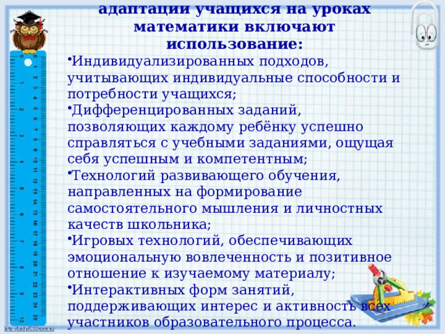 Методы и приёмы эффективной адаптации учащихся на уроках математики включают использование: Индивидуализированных подходов, учитывающих индивидуальные способности и потребности учащихся; Дифференцированных заданий, позволяющих каждому ребёнку успешно справляться с учебными заданиями, ощущая себя успешным и компетентным; Технологий развивающего обучения, направленных на формирование самостоятельного мышления и личностных качеств школьника; Игровых технологий, обеспечивающих эмоциональную вовлеченность и позитивное отношение к изучаемому материалу; Интерактивных форм занятий, поддерживающих интерес и активность всех участников образовательного процесса. 