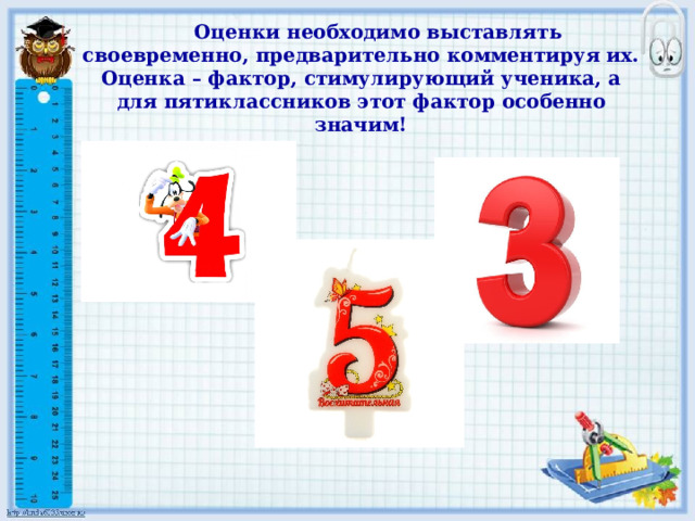 Оценки необходимо выставлять своевременно, предварительно комментируя их. Оценка – фактор, стимулирующий ученика, а для пятиклассников этот фактор особенно значим! 