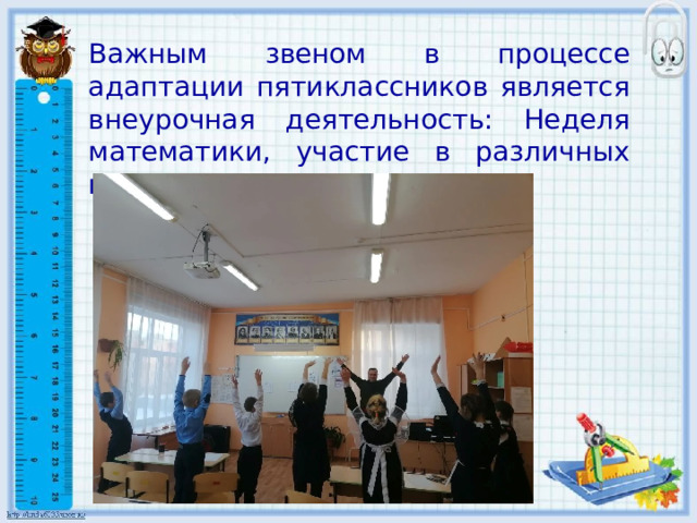 Важным звеном в процессе адаптации пятиклассников является внеурочная деятельность: Неделя математики, участие в различных конкурсах и мероприятиях. 